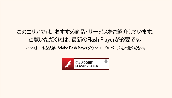 このエリアでは、おすすめの商品・サービスをご紹介しています。ご覧いただくには、最新のFlash Playerが必要です。インストール方法は、Adobe Flash Playerダウンロードのページをご覧ください。