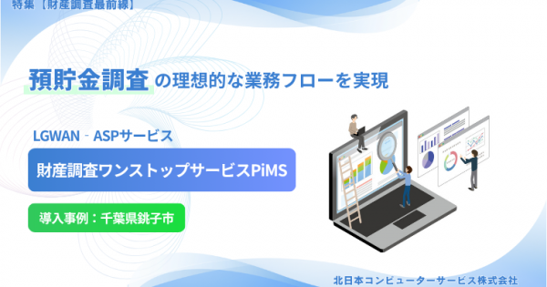 【特集２ 財産調査最前線】預貯金調査の理想的な業務フローを実現 LGWAN‐ASPサービス 「財産調査ワンストップサービスPiMS」北日本コンピューターサービス株式会社