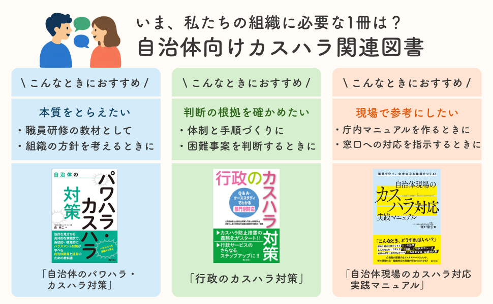 いま、私たちの組織に必要な１冊は？自治体向けカスハラ関連図書　■「自治体のパワハラ・カスハラ対策」＜こんなときにおすすめ＞本質をとらえたい・職員研修の教材として・組織の方針を考えるときに　■「ぎょうせいのカスハラ対策」＜こんなときにおすすめ＞判断の根拠を確かめたい・対戦と手順づくりに・困難事案を判断するときに　■「自治体現場のカスハラ対応実践マニュアル」＜こんなときにおすすめ＞・庁内マニュアルを作るときに・窓口への対応を指示するときに
